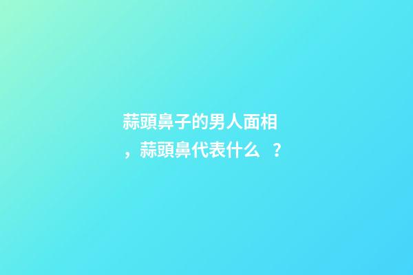 蒜頭鼻子的男人面相，蒜頭鼻代表什么？